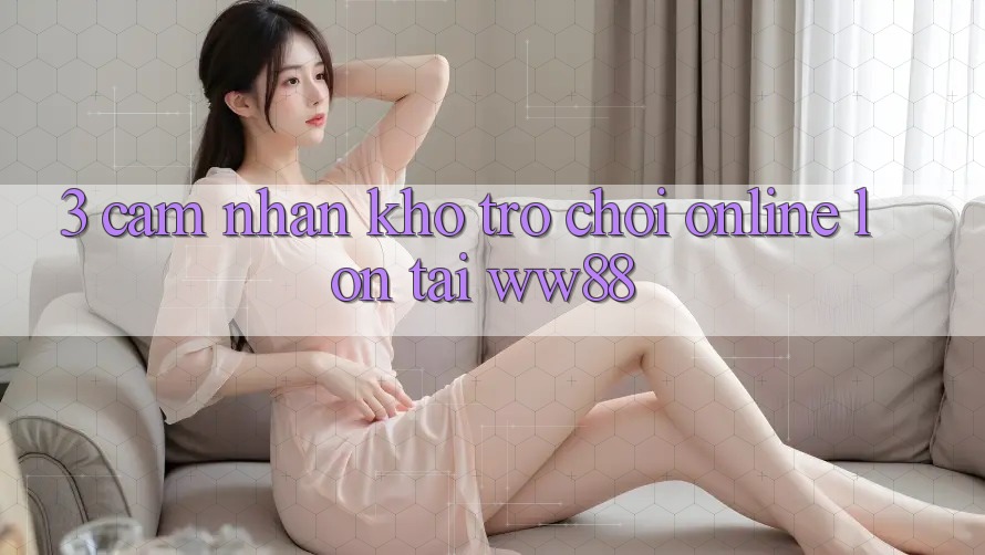 3. Cảm nhận Kho Trò chơi Online Lớn Tại WW88
