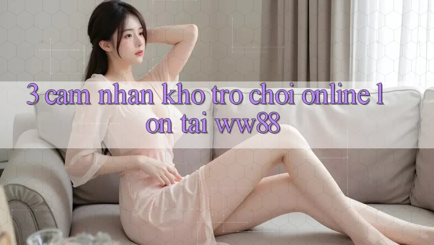 3. Cảm nhận Kho Trò chơi Online Lớn Tại WW88