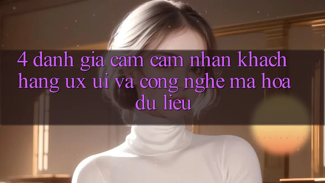 4. Đánh Giá Cảm cảm nhận Khách hàng (UX/UI) Và Công Nghệ Mã hóa dữ liệu