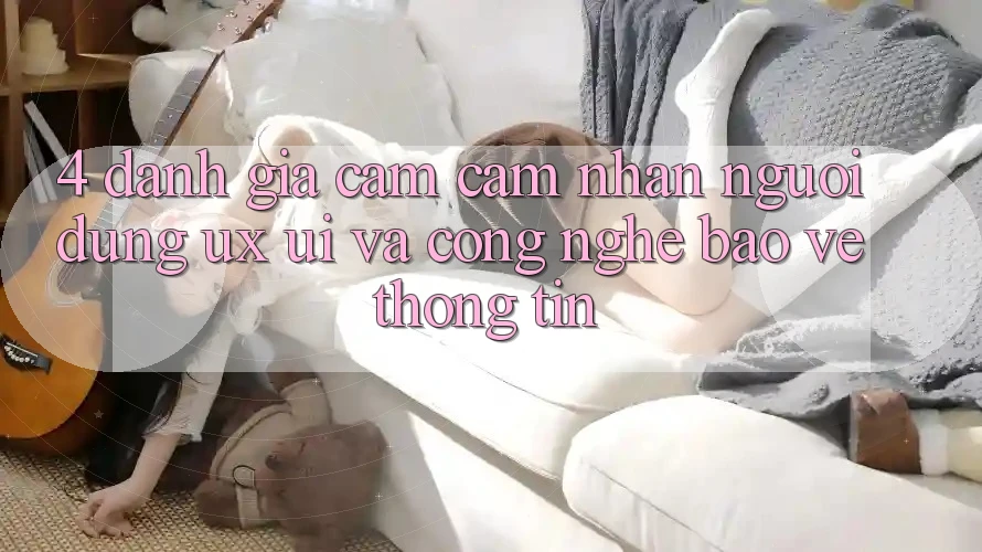 4. Đánh Giá Cảm cảm nhận Người Dùng (UX/UI) Và Công Nghệ Bảo vệ thông tin