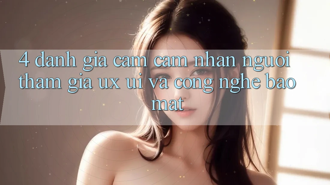 4. Đánh Giá Cảm cảm nhận Người tham gia (UX/UI) Và Công Nghệ Bảo Mật