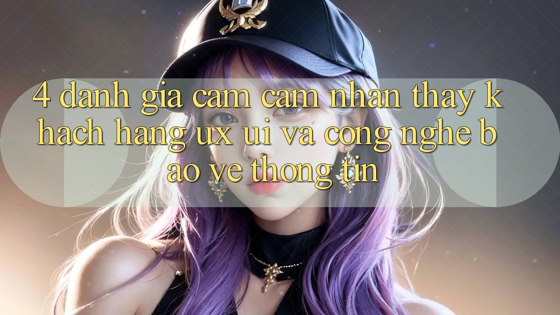 4. Đánh Giá Cảm cảm nhận thấy Khách hàng (UX/UI) Và Công Nghệ Bảo vệ thông tin