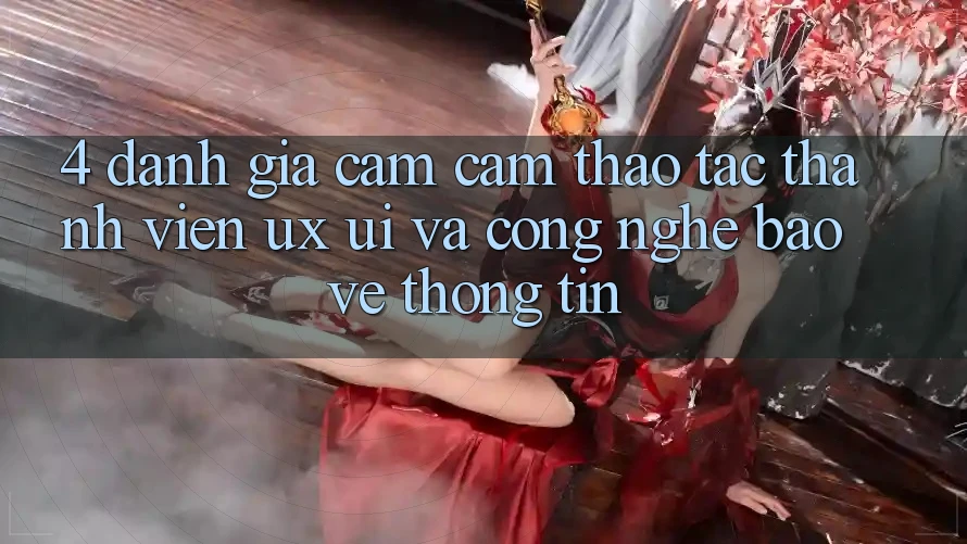 4. Đánh Giá Cảm cảm thao tác Thành viên (UX/UI) Và Công Nghệ Bảo vệ thông tin
