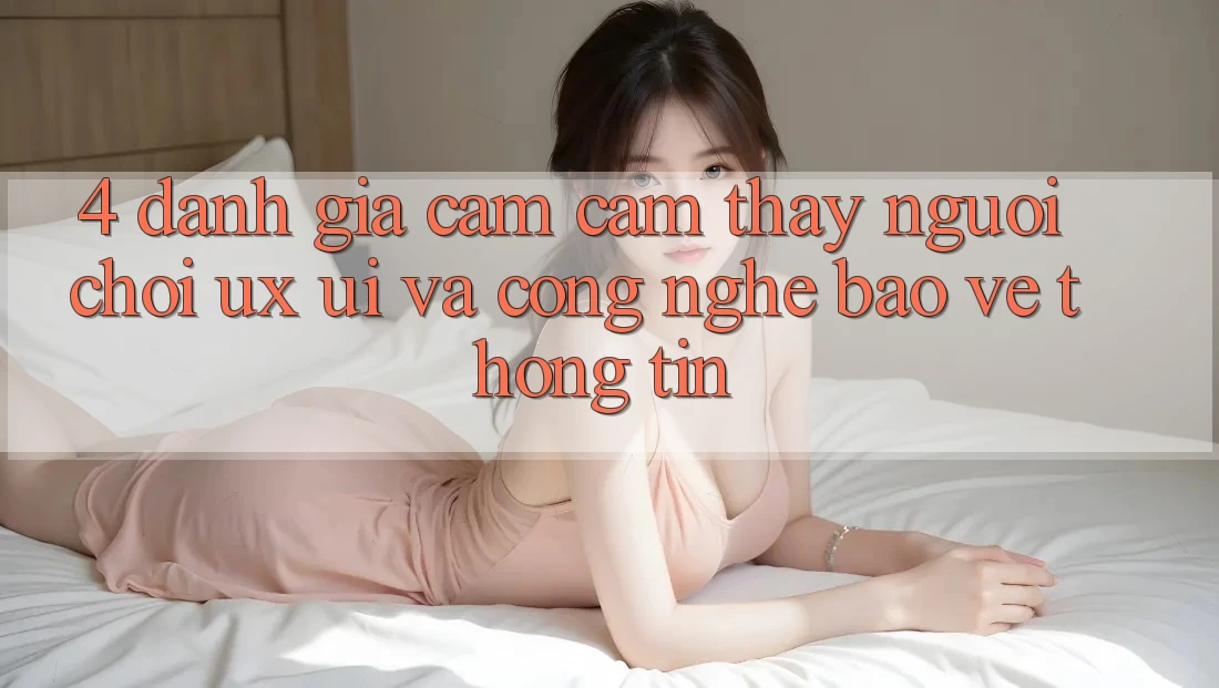 4. Đánh Giá Cảm cảm thấy Người chơi (UX/UI) Và Công Nghệ Bảo vệ thông tin