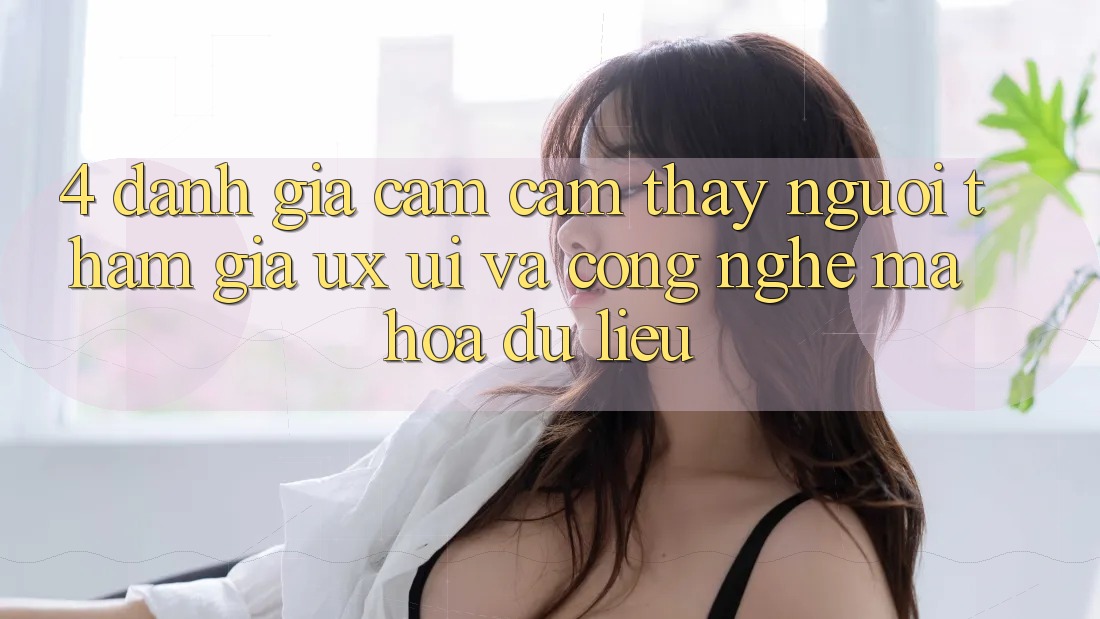 4. Đánh Giá Cảm cảm thấy Người tham gia (UX/UI) Và Công Nghệ Mã hóa dữ liệu