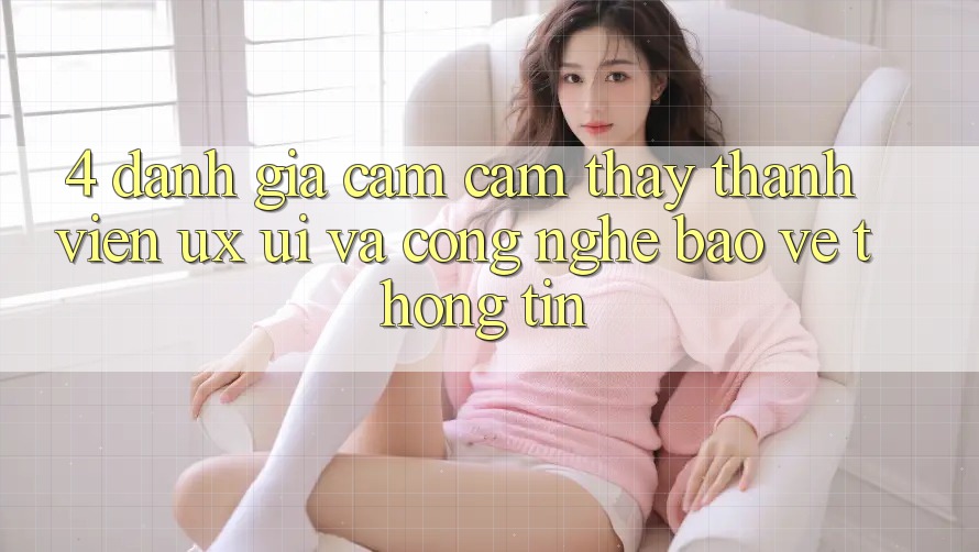 4. Đánh Giá Cảm cảm thấy Thành viên (UX/UI) Và Công Nghệ Bảo vệ thông tin