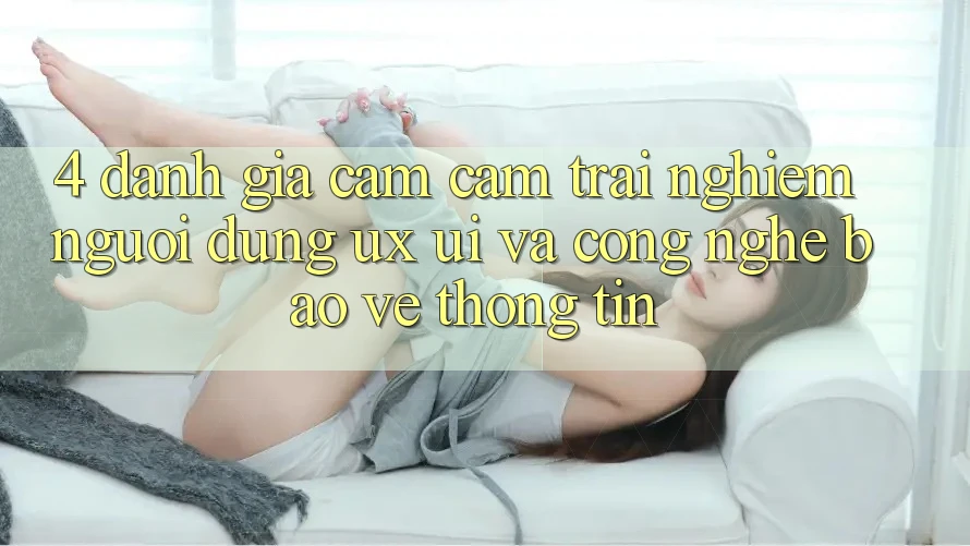 4. Đánh Giá Cảm cảm trải nghiệm Người Dùng (UX/UI) Và Công Nghệ Bảo vệ thông tin