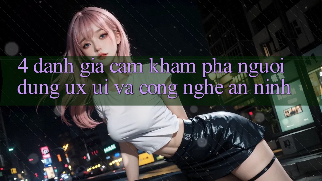 4. Đánh Giá Cảm khám phá Người Dùng (UX/UI) Và Công Nghệ An ninh