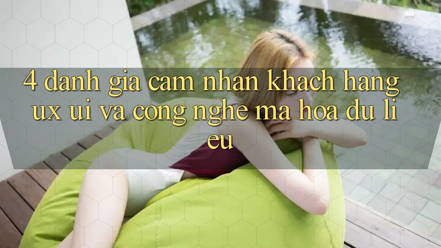 4. Đánh Giá Cảm nhận Khách hàng (UX/UI) Và Công Nghệ Mã hóa dữ liệu