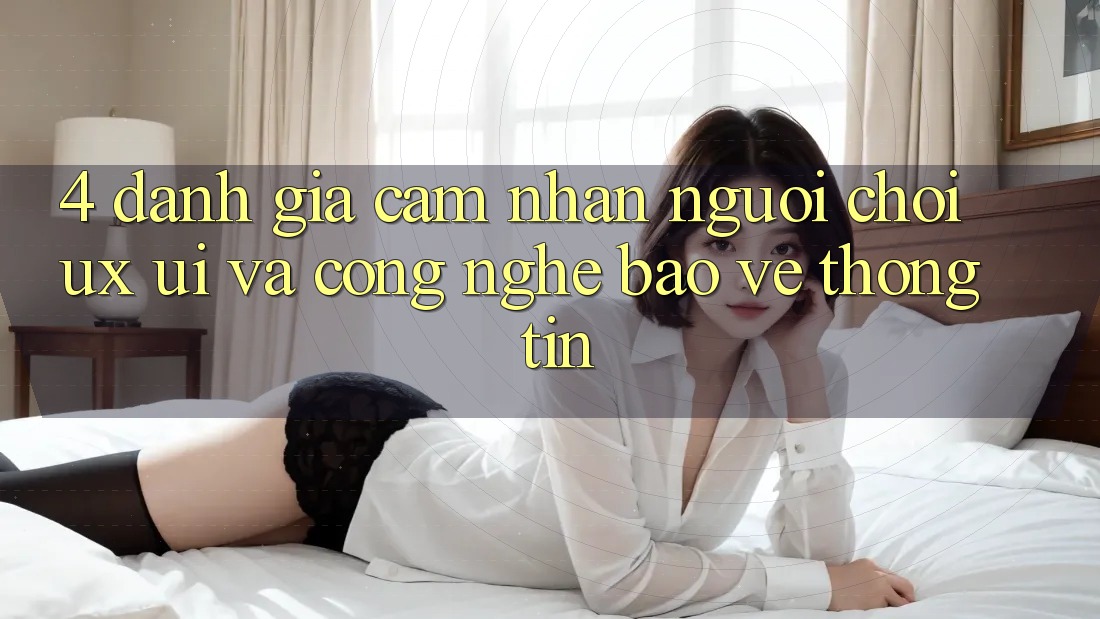 4. Đánh Giá Cảm nhận Người chơi (UX/UI) Và Công Nghệ Bảo vệ thông tin