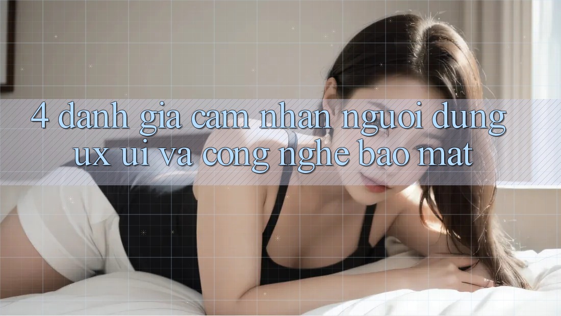 4. Đánh Giá Cảm nhận Người Dùng (UX/UI) Và Công Nghệ Bảo Mật