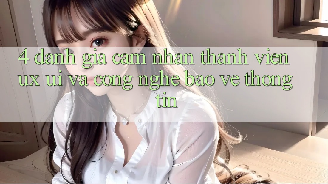 4. Đánh Giá Cảm nhận Thành viên (UX/UI) Và Công Nghệ Bảo vệ thông tin