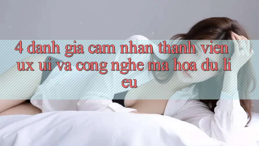 4. Đánh Giá Cảm nhận Thành viên (UX/UI) Và Công Nghệ Mã hóa dữ liệu