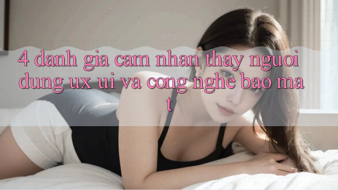 4. Đánh Giá Cảm nhận thấy Người Dùng (UX/UI) Và Công Nghệ Bảo Mật