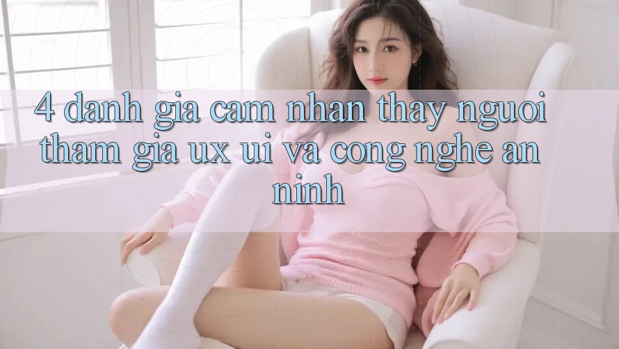 4. Đánh Giá Cảm nhận thấy Người tham gia (UX/UI) Và Công Nghệ An ninh