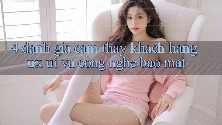 4. Đánh Giá Cảm thấy Khách hàng (UX/UI) Và Công Nghệ Bảo Mật
