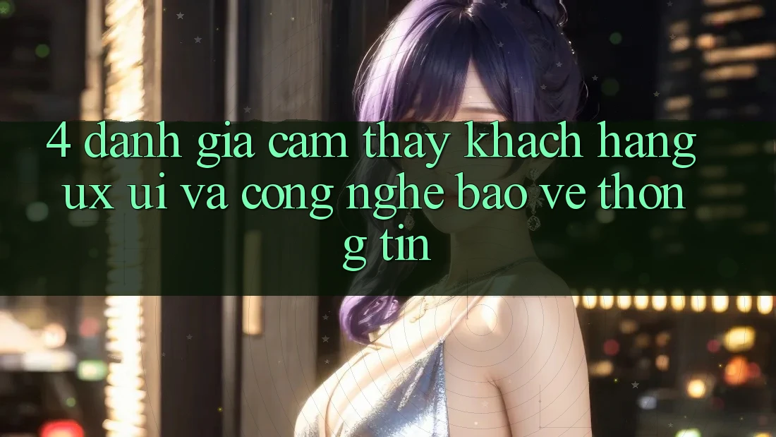 4. Đánh Giá Cảm thấy Khách hàng (UX/UI) Và Công Nghệ Bảo vệ thông tin