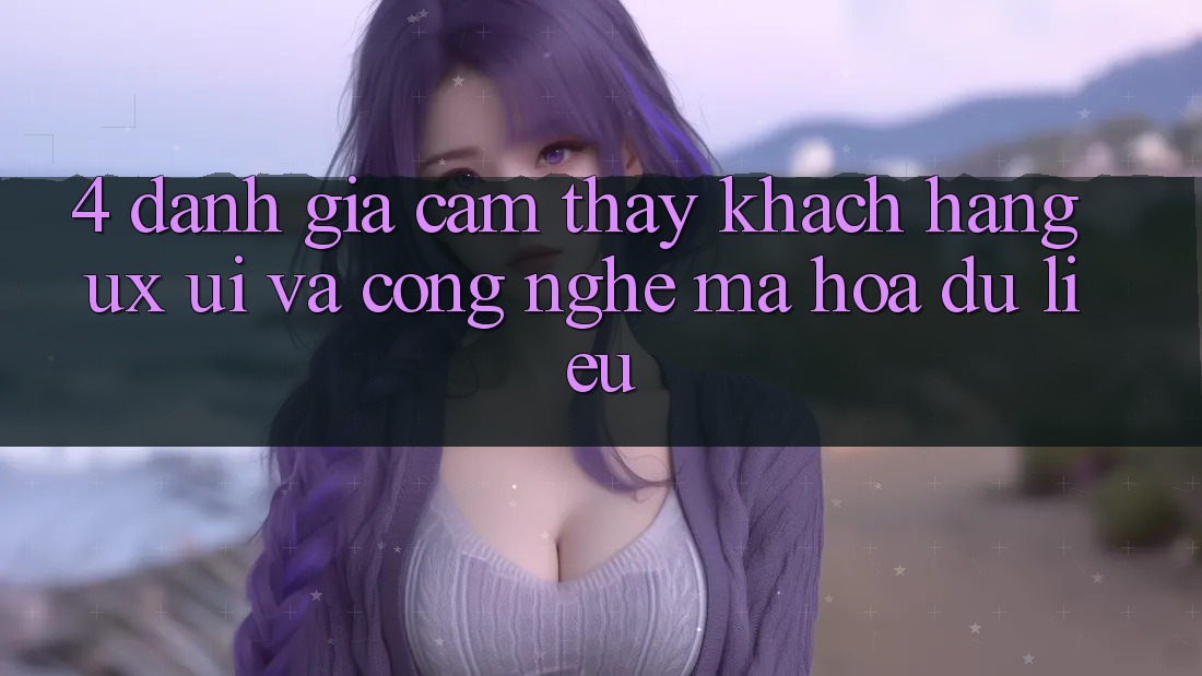 4. Đánh Giá Cảm thấy Khách hàng (UX/UI) Và Công Nghệ Mã hóa dữ liệu