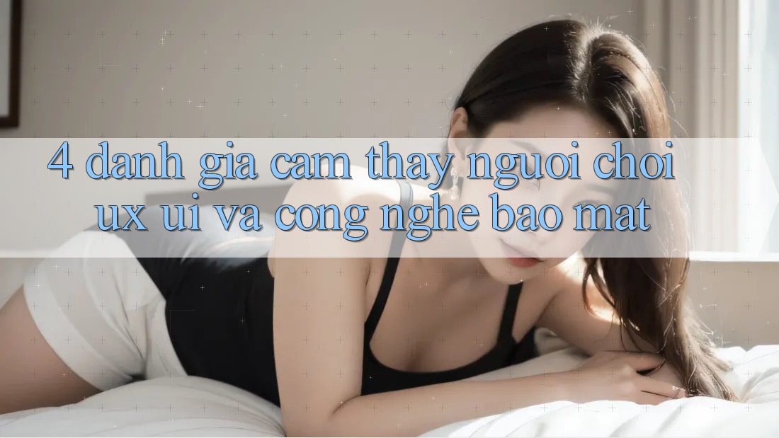 4. Đánh Giá Cảm thấy Người chơi (UX/UI) Và Công Nghệ Bảo Mật