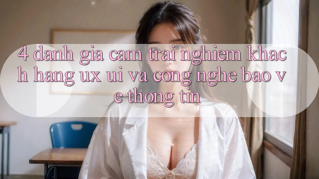 4. Đánh Giá Cảm trải nghiệm Khách hàng (UX/UI) Và Công Nghệ Bảo vệ thông tin