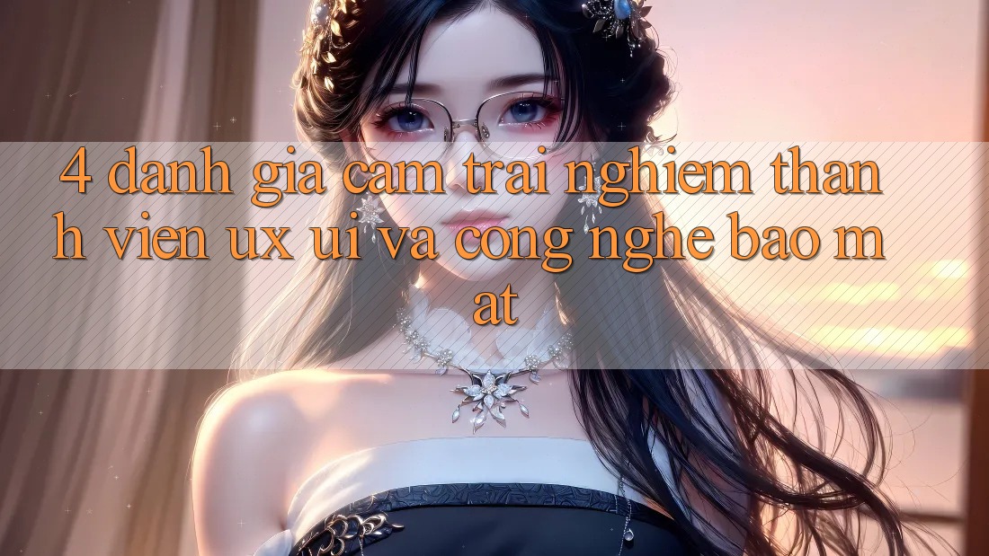 4. Đánh Giá Cảm trải nghiệm Thành viên (UX/UI) Và Công Nghệ Bảo Mật