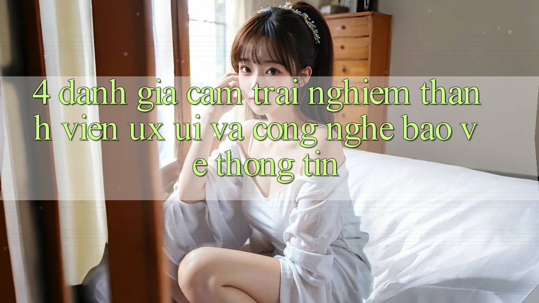 4. Đánh Giá Cảm trải nghiệm Thành viên (UX/UI) Và Công Nghệ Bảo vệ thông tin