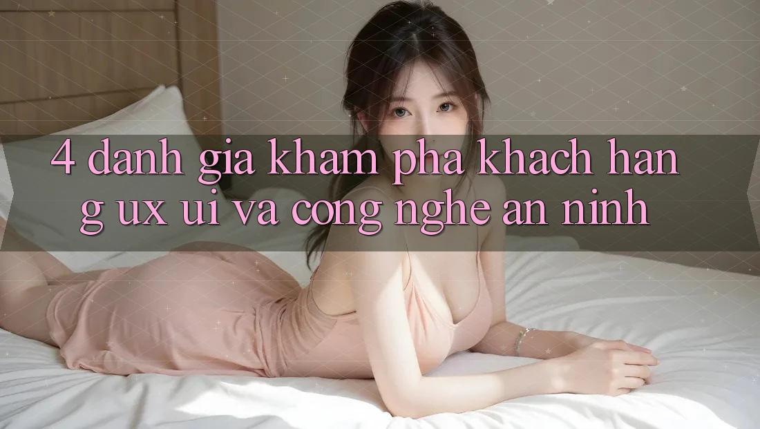 4. Đánh Giá Khám phá Khách hàng (UX/UI) Và Công Nghệ An ninh