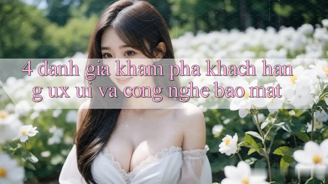 4. Đánh Giá Khám phá Khách hàng (UX/UI) Và Công Nghệ Bảo Mật