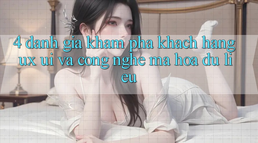 4. Đánh Giá Khám phá Khách hàng (UX/UI) Và Công Nghệ Mã hóa dữ liệu