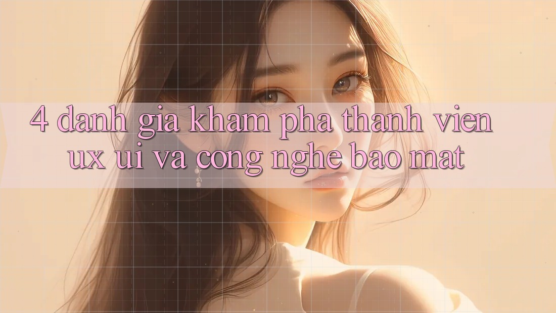 4. Đánh Giá Khám phá Thành viên (UX/UI) Và Công Nghệ Bảo Mật