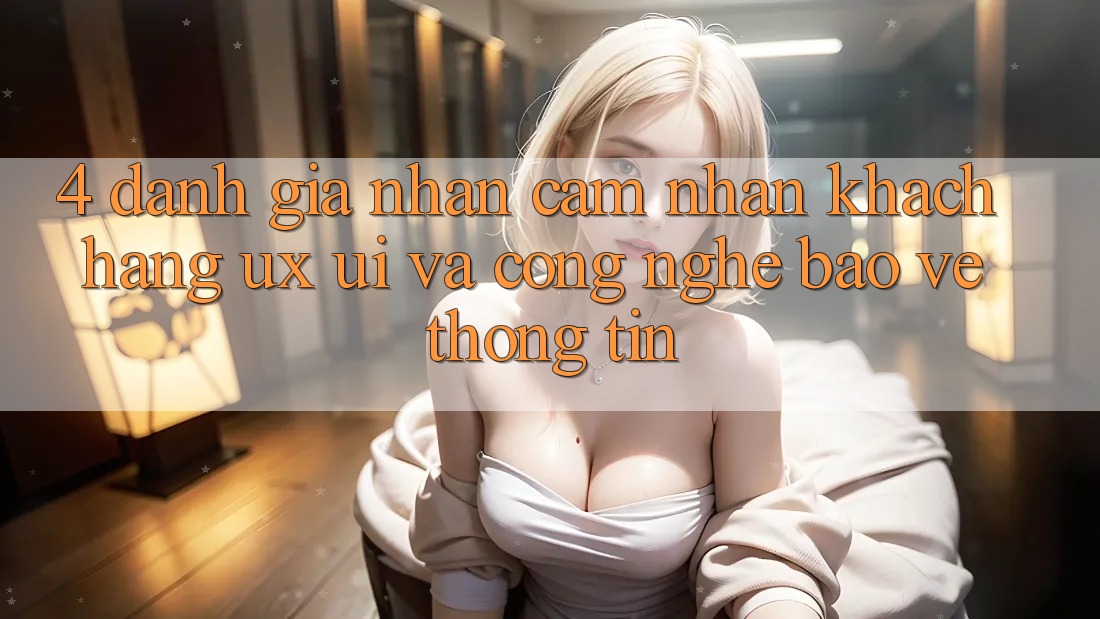 4. Đánh Giá Nhận cảm nhận Khách hàng (UX/UI) Và Công Nghệ Bảo vệ thông tin