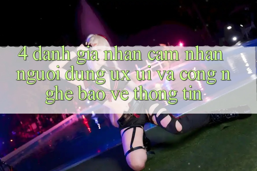 4. Đánh Giá Nhận cảm nhận Người Dùng (UX/UI) Và Công Nghệ Bảo vệ thông tin
