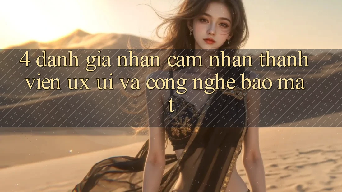 4. Đánh Giá Nhận cảm nhận Thành viên (UX/UI) Và Công Nghệ Bảo Mật