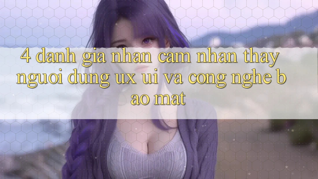 4. Đánh Giá Nhận cảm nhận thấy Người Dùng (UX/UI) Và Công Nghệ Bảo Mật