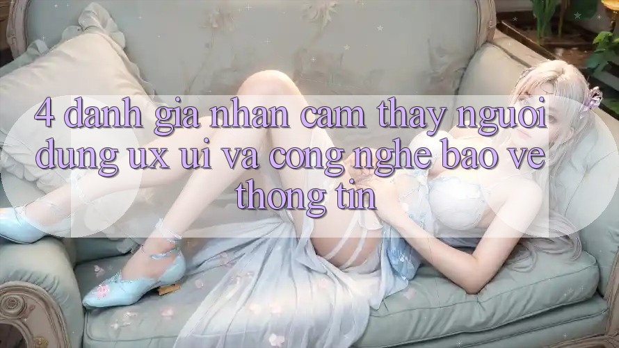 4. Đánh Giá Nhận cảm thấy Người Dùng (UX/UI) Và Công Nghệ Bảo vệ thông tin
