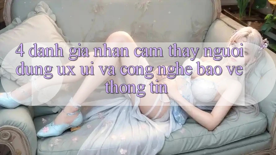4. Đánh Giá Nhận cảm thấy Người Dùng (UX/UI) Và Công Nghệ Bảo vệ thông tin