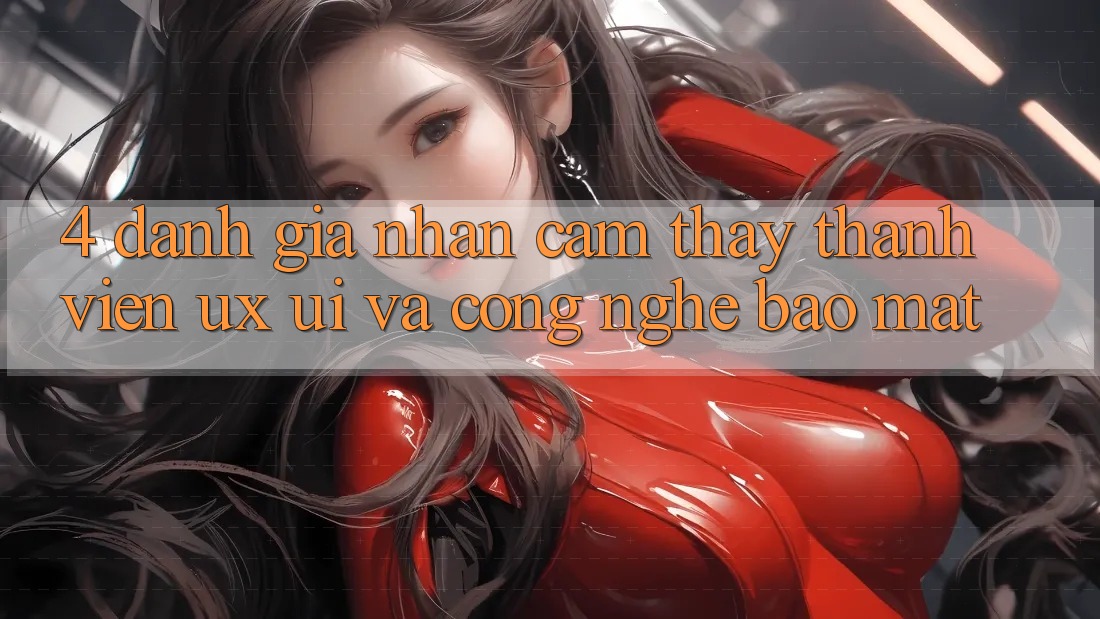 4. Đánh Giá Nhận cảm thấy Thành viên (UX/UI) Và Công Nghệ Bảo Mật