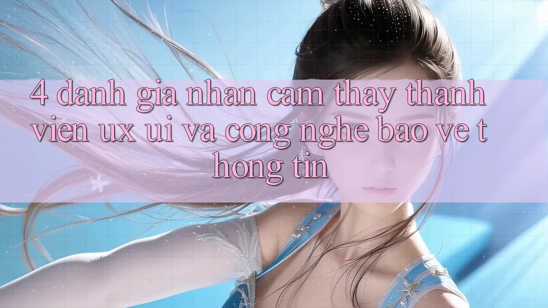 4. Đánh Giá Nhận cảm thấy Thành viên (UX/UI) Và Công Nghệ Bảo vệ thông tin