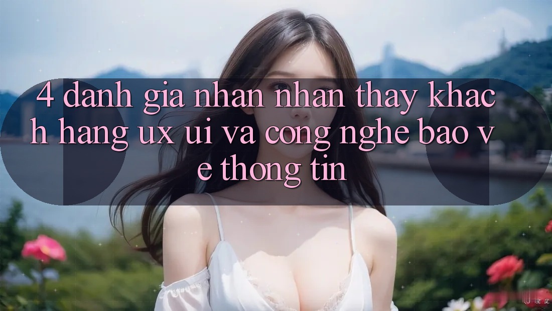 4. Đánh Giá Nhận nhận thấy Khách hàng (UX/UI) Và Công Nghệ Bảo vệ thông tin