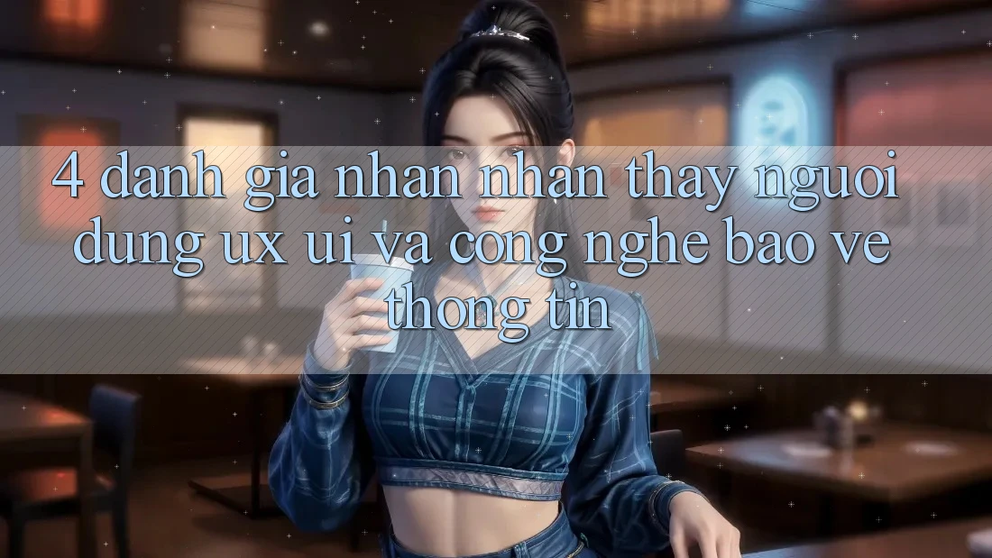 4. Đánh Giá Nhận nhận thấy Người Dùng (UX/UI) Và Công Nghệ Bảo vệ thông tin