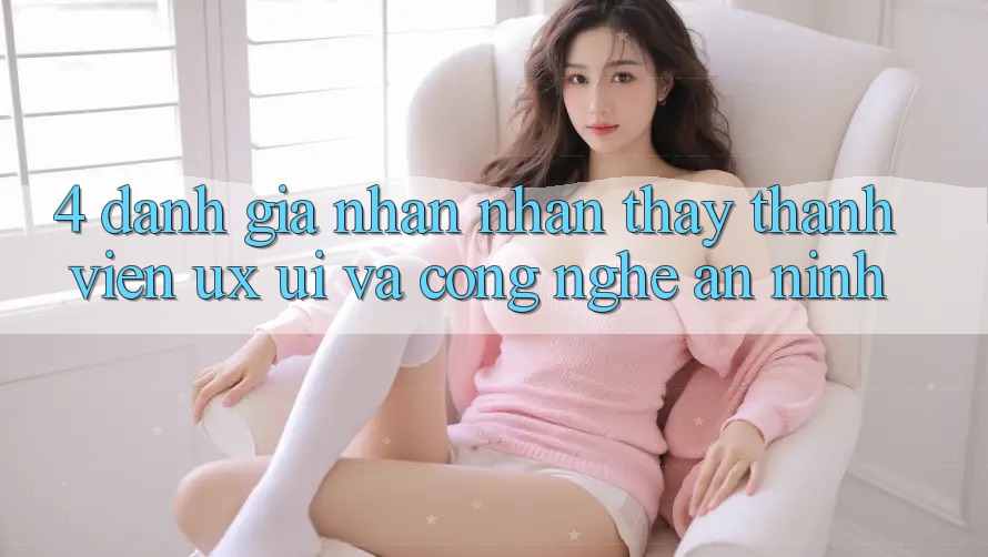 4. Đánh Giá Nhận nhận thấy Thành viên (UX/UI) Và Công Nghệ An ninh