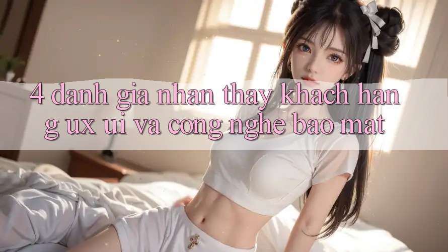 4. Đánh Giá Nhận thấy Khách hàng (UX/UI) Và Công Nghệ Bảo Mật