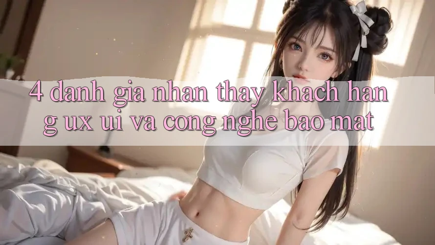 4. Đánh Giá Nhận thấy Khách hàng (UX/UI) Và Công Nghệ Bảo Mật