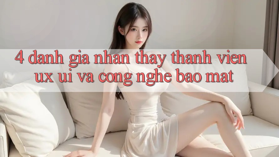 4. Đánh Giá Nhận thấy Thành viên (UX/UI) Và Công Nghệ Bảo Mật