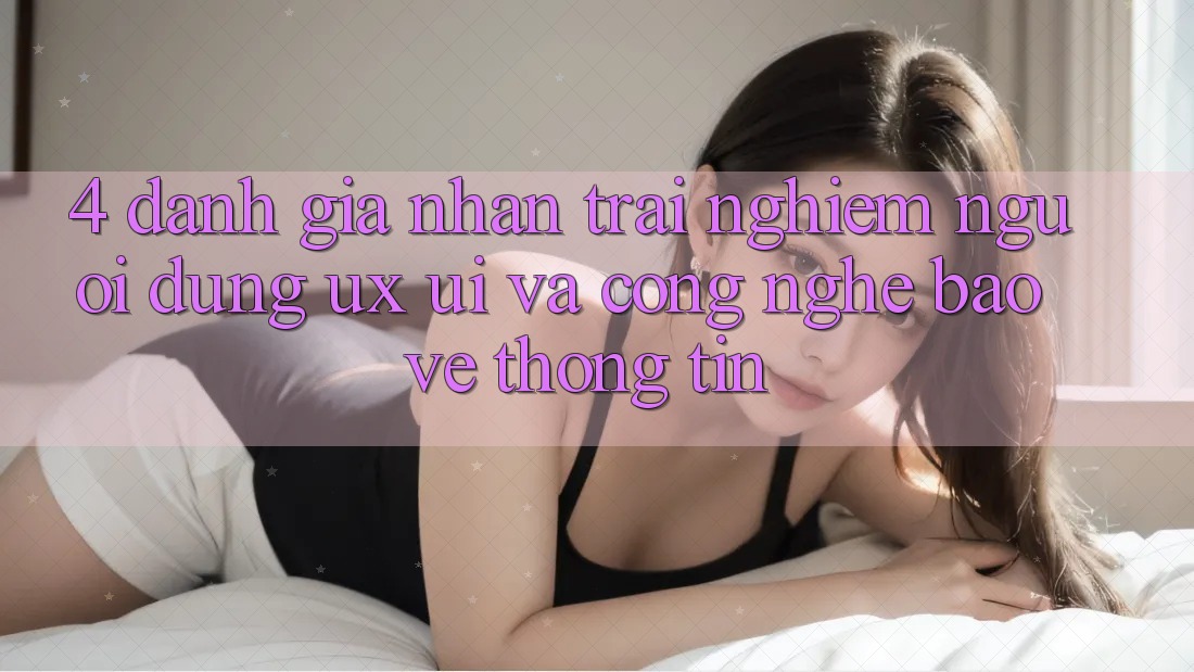 4. Đánh Giá Nhận trải nghiệm Người Dùng (UX/UI) Và Công Nghệ Bảo vệ thông tin