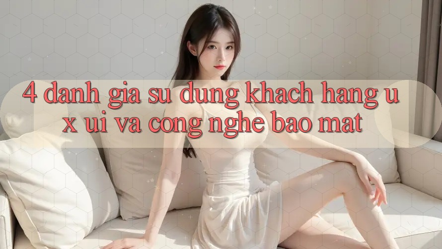 4. Đánh Giá Sử dụng Khách hàng (UX/UI) Và Công Nghệ Bảo Mật