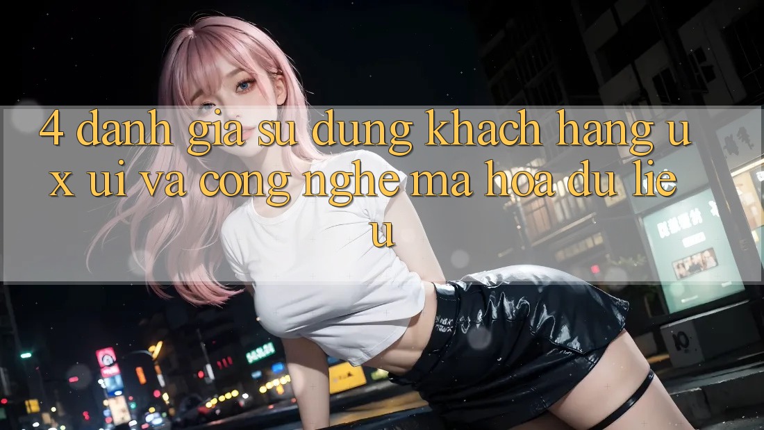 4. Đánh Giá Sử dụng Khách hàng (UX/UI) Và Công Nghệ Mã hóa dữ liệu