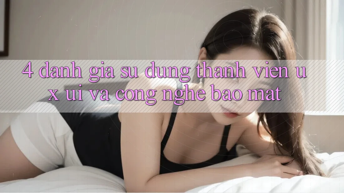 4. Đánh Giá Sử dụng Thành viên (UX/UI) Và Công Nghệ Bảo Mật