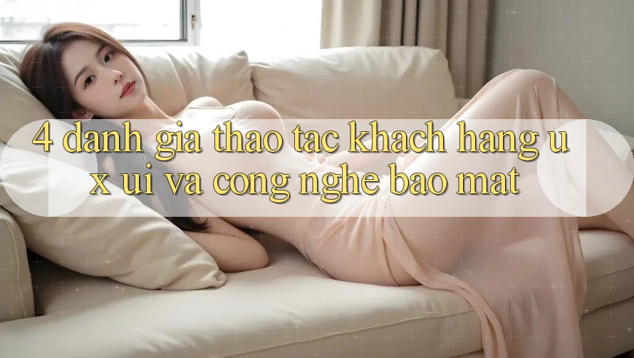 4. Đánh Giá Thao tác Khách hàng (UX/UI) Và Công Nghệ Bảo mật