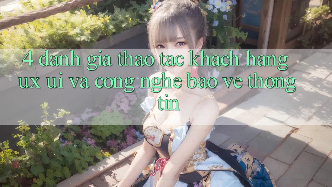 4. Đánh Giá Thao tác Khách hàng (UX/UI) Và Công Nghệ Bảo vệ thông tin
